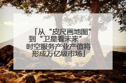 从“皮尺画地图”到“卫星看未来” 时空服务产业产值将形成万亿级市场