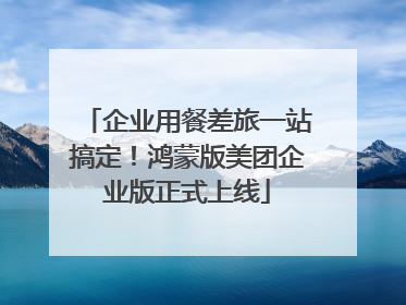 企业用餐差旅一站搞定！鸿蒙版美团企业版正式上线