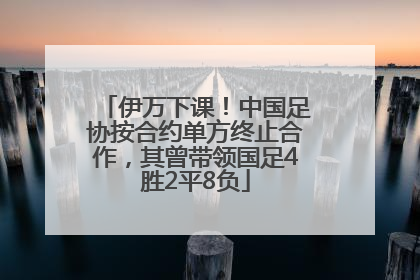 伊万下课！中国足协按合约单方终止合作，其曾带领国足4胜2平8负