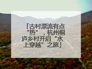 古村漂流有点“热”，杭州桐庐乡村开启“水上穿越”之旅