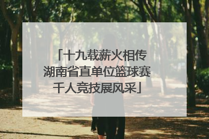 十九载薪火相传 湖南省直单位篮球赛千人竞技展风采