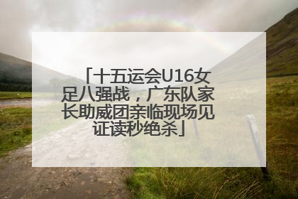 十五运会U16女足八强战，广东队家长助威团亲临现场见证读秒绝杀