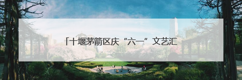 十堰茅箭区庆“六一”文艺汇演暨五育并举成果展圆满落幕