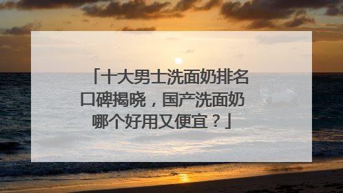 十大男士洗面奶排名口碑揭晓，国产洗面奶哪个好用又便宜？