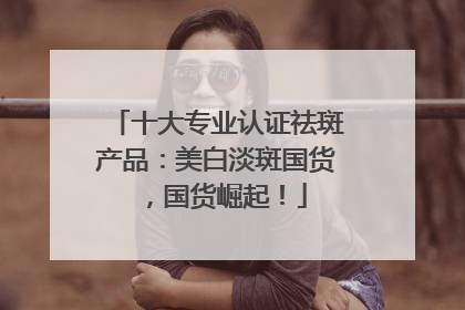 十大专业认证祛斑产品：美白淡斑国货，国货崛起！