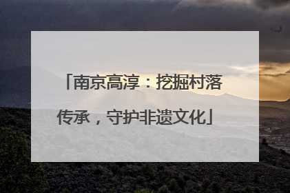 南京高淳：挖掘村落传承，守护非遗文化