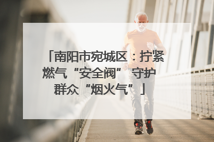 南阳市宛城区：拧紧燃气“安全阀” 守护群众“烟火气”