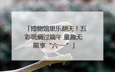 博物馆里乐翻天！五彩斑斓过端午 童趣无限享“六·一”