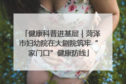 健康科普进基层｜菏泽市妇幼院在大剧院筑牢“家门口”健康防线