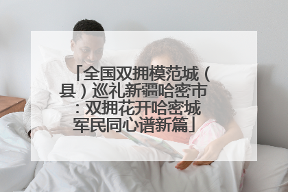 全国双拥模范城（县）巡礼新疆哈密市：双拥花开哈密城 军民同心谱新篇