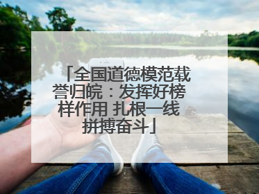 全国道德模范载誉归皖：发挥好榜样作用 扎根一线拼搏奋斗