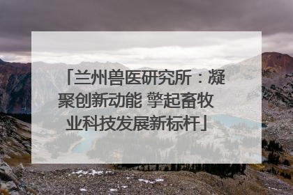 兰州兽医研究所：凝聚创新动能 擎起畜牧业科技发展新标杆