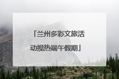 兰州多彩文旅活动搅热端午假期