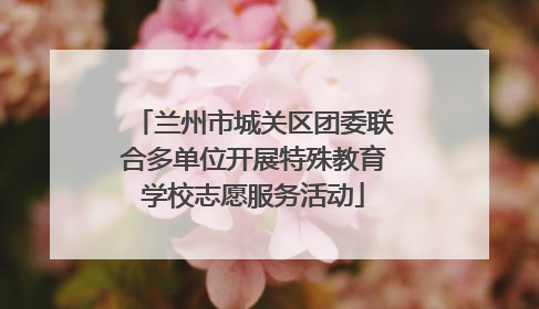 兰州市城关区团委联合多单位开展特殊教育学校志愿服务活动