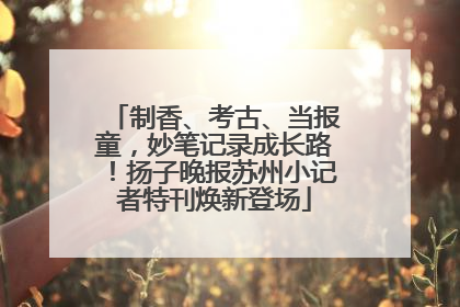制香、考古、当报童，妙笔记录成长路！扬子晚报苏州小记者特刊焕新登场