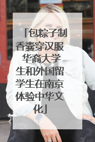 包粽子制香囊穿汉服 华裔大学生和外国留学生在南京体验中华文化