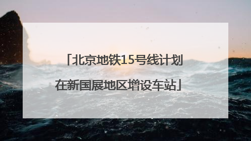 北京地铁15号线计划在新国展地区增设车站