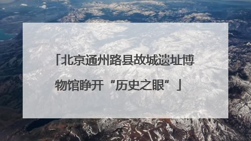 北京通州路县故城遗址博物馆睁开“历史之眼”