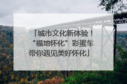 城市文化新体验！“福地怀化”彩蛋车带你遇见美好怀化