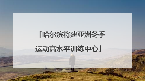 哈尔滨将建亚洲冬季运动高水平训练中心