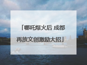 哪吒爆火后 成都再放文创激励大招