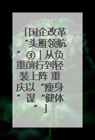 国企改革“头雁领航”③｜从负重前行到轻装上阵 重庆以“瘦身”谋“健体”