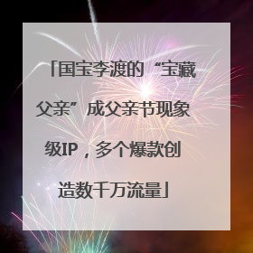 国宝李渡的“宝藏父亲”成父亲节现象级IP，多个爆款创造数千万流量