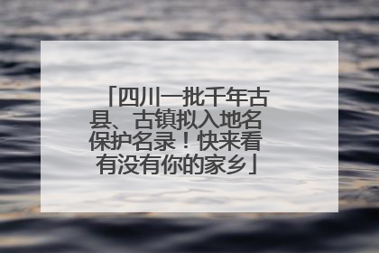 四川一批千年古县、古镇拟入地名保护名录！快来看有没有你的家乡