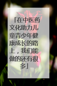 在中医药文化助力儿童青少年健康成长的路上，我们能做的还有很多