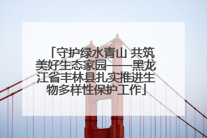 守护绿水青山 共筑美好生态家园——黑龙江省丰林县扎实推进生物多样性保护工作