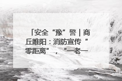 安全“豫”警｜商丘睢阳：消防宣传“零距离”，“一老一小”同守护