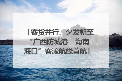 客货并行、夕发朝至 “广西防城港—海南海口”客滚航线首航