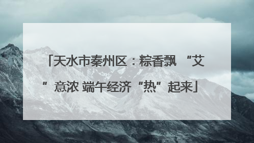 天水市秦州区：粽香飘 “艾”意浓 端午经济“热”起来