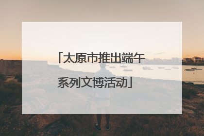 太原市推出端午系列文博活动