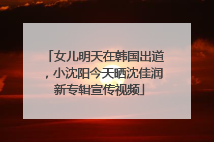 女儿明天在韩国出道，小沈阳今天晒沈佳润新专辑宣传视频