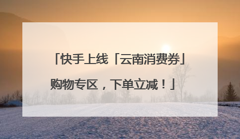 快手上线「云南消费券」购物专区，下单立减！
