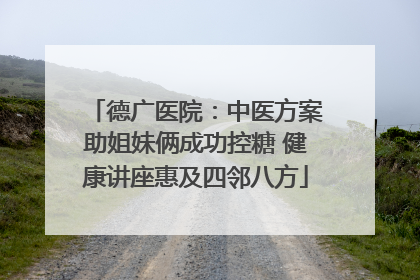德广医院：中医方案助姐妹俩成功控糖 健康讲座惠及四邻八方