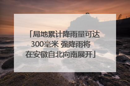 局地累计降雨量可达300毫米 强降雨将在安徽自北向南展开