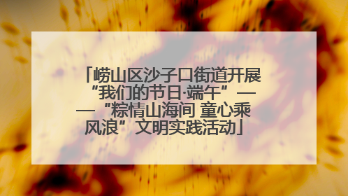 崂山区沙子口街道开展“我们的节日·端午”——“粽情山海间 童心乘风浪”文明实践活动