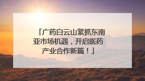 广药白云山紧抓东南亚市场机遇，开启医药产业合作新篇！