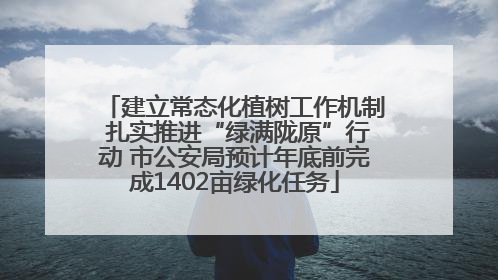 建立常态化植树工作机制 扎实推进“绿满陇原”行动 市公安局预计年底前完成1402亩绿化任务