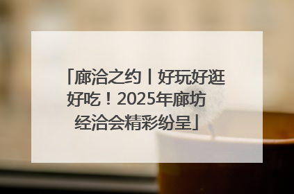 廊洽之约丨好玩好逛好吃！2025年廊坊经洽会精彩纷呈