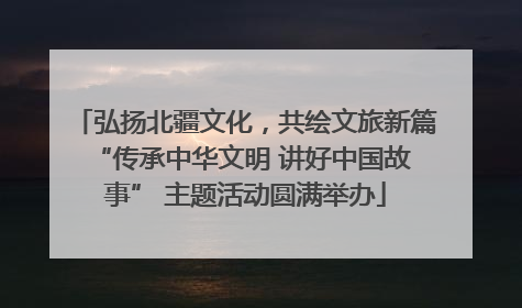 弘扬北疆文化，共绘文旅新篇 “传承中华文明 讲好中国故事” 主题活动圆满举办