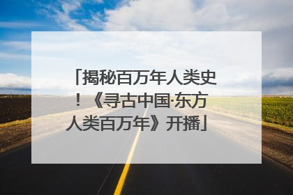 揭秘百万年人类史！《寻古中国·东方人类百万年》开播