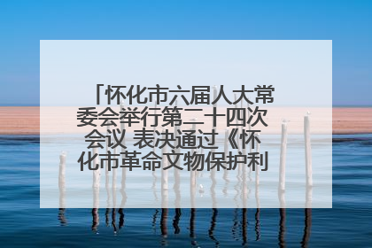 怀化市六届人大常委会举行第二十四次会议 表决通过《怀化市革命文物保护利用若干规定》