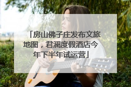 房山佛子庄发布文旅地图，君澜度假酒店今年下半年试运营