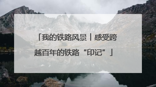 我的铁路风景︱感受跨越百年的铁路“印记”