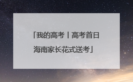 我的高考丨高考首日 海南家长花式送考