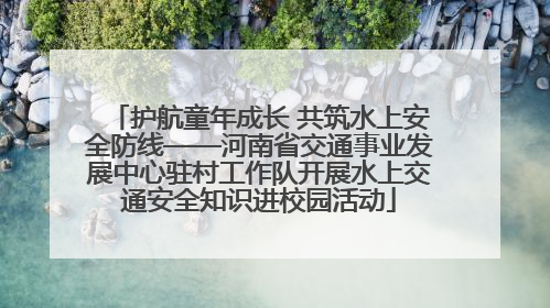 护航童年成长 共筑水上安全防线——河南省交通事业发展中心驻村工作队开展水上交通安全知识进校园活动