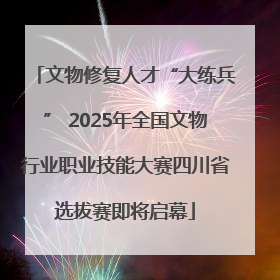 文物修复人才“大练兵” 2025年全国文物行业职业技能大赛四川省选拔赛即将启幕